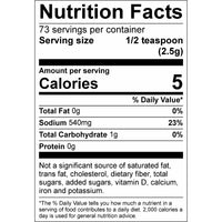 Nutrition Facts: 73 serving per container, Serving size 1/2 teaspoon (2.5g), Amount per serving Calories 5, %Daily Valve*, Total Fat 0g 0%, Sodium 540mg 23%, Total Carbohydrate 1g 0%, Not a significant source of saturated fat, trans fat, cholesterol, dietart fiber, total sugars, added sugars, vitamin D, calcium, iron and potassium. *The % Daily Value tells you how much a nutrient in a serving of food contributes to a daily diet. 2,000 calories a day s used for general nutrition advice.